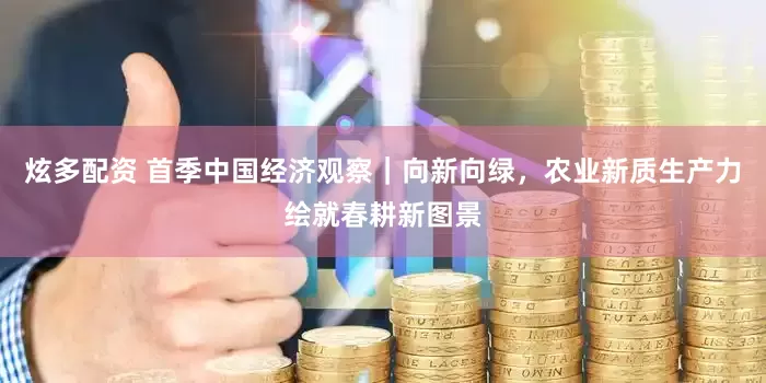 炫多配资 首季中国经济观察｜向新向绿，农业新质生产力绘就春耕新图景