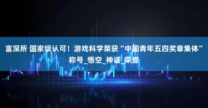 富深所 国家级认可！游戏科学荣获“中国青年五四奖章集体”称号_悟空_神话_荣誉