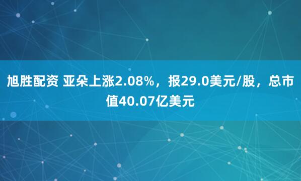 旭胜配资 亚朵上涨2.08%，报29.0美元/股，总市值40.07亿美元