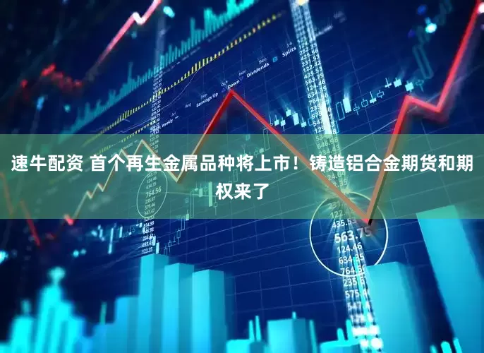 速牛配资 首个再生金属品种将上市！铸造铝合金期货和期权来了