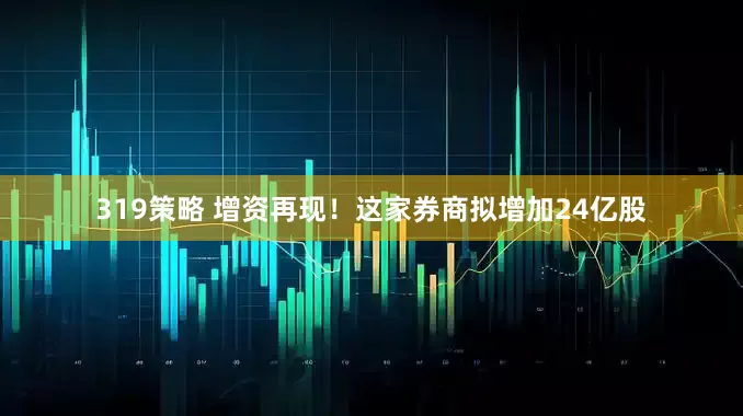 319策略 增资再现！这家券商拟增加24亿股