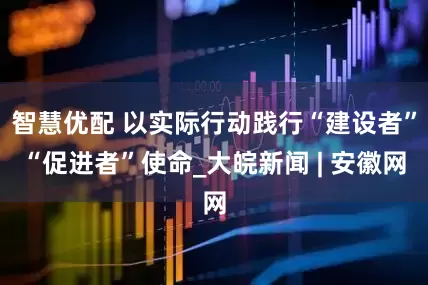 智慧优配 以实际行动践行“建设者”“促进者”使命_大皖新闻 | 安徽网