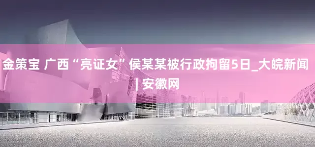 金策宝 广西“亮证女”侯某某被行政拘留5日_大皖新闻 | 安徽网