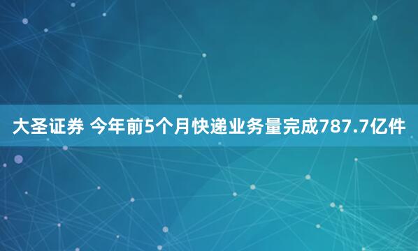 大圣证券 今年前5个月快递业务量完成787.7亿件
