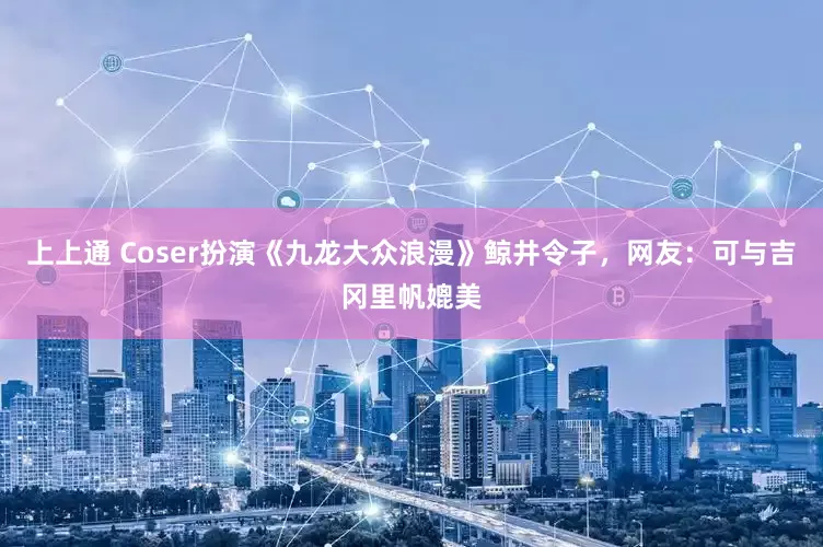 上上通 Coser扮演《九龙大众浪漫》鲸井令子,网友:可与吉冈里帆媲美